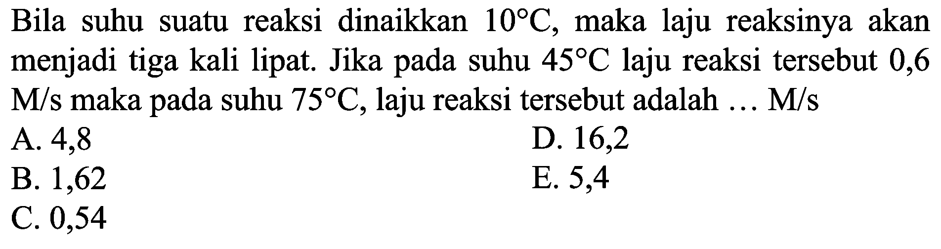 Bila suhu suatu reaksi dinaikkan  10 C , maka laju reaksinya akan menjadi tiga kali lipat. Jika pada suhu  45 C  laju reaksi tersebut 0,6  M / s  maka pada suhu  75 C , laju reaksi tersebut adalah  ... M / s 
A. 4,8
D. 16,2
B. 1,62
E. 5,4
C. 0,54