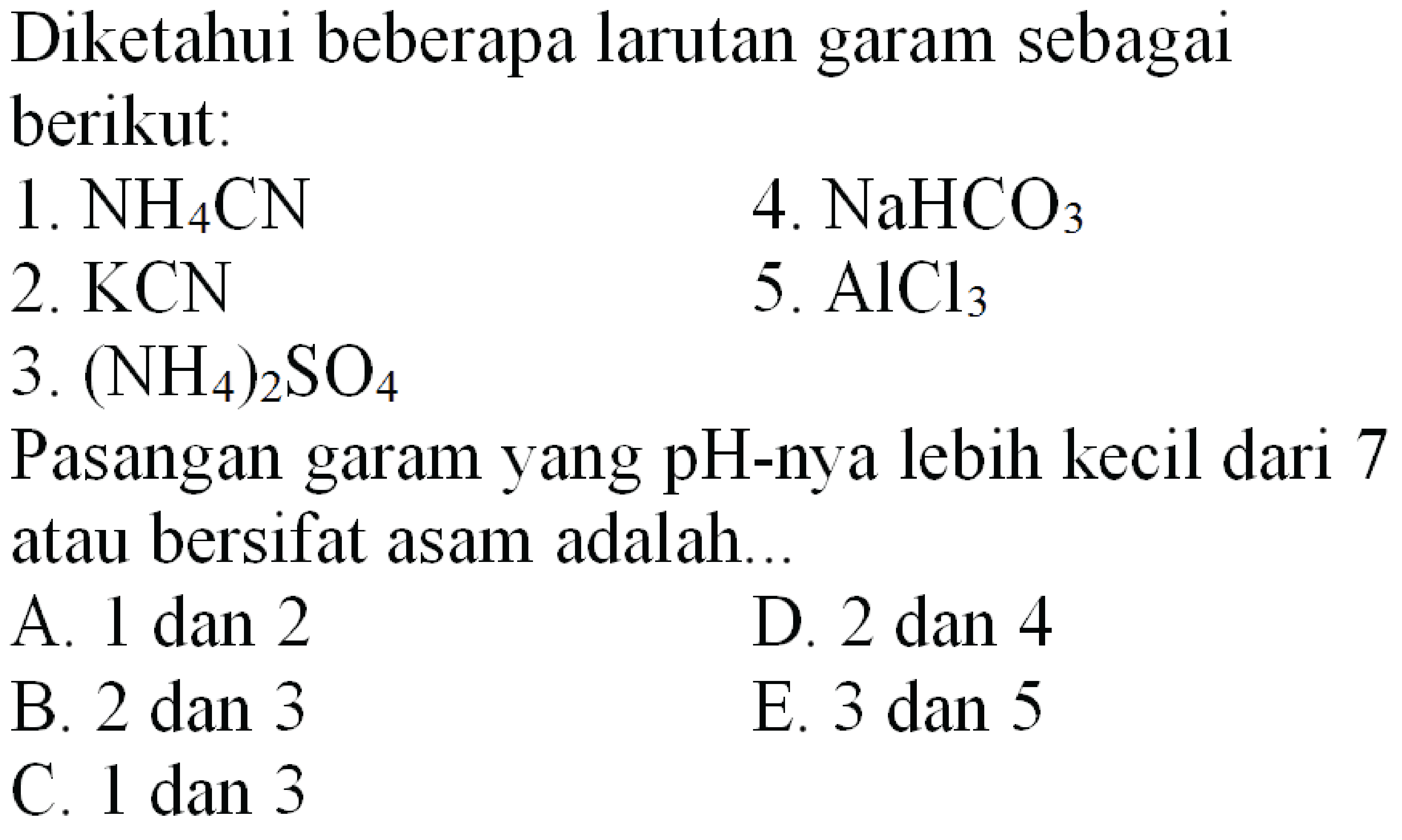 Diketahui beberapa larutan garam sebagai berikut:
  { 1. ) NH4 CN   { 4. ) NaHCO3   { 2. ) KCN   { 5. ) AlCl3   { 3. )(NH4)2 SO4    { Pasangan garam yang pH-nya lebih kecil dari ) 7   { atau bersifat asam adalah... )   { A. 1 dan 2 )   { D. ) 2  { dan 4 )   { B. ) 2  { dan 3 )   { E. ) 3  { dan 5 )   { C. 1 dan 3 )   