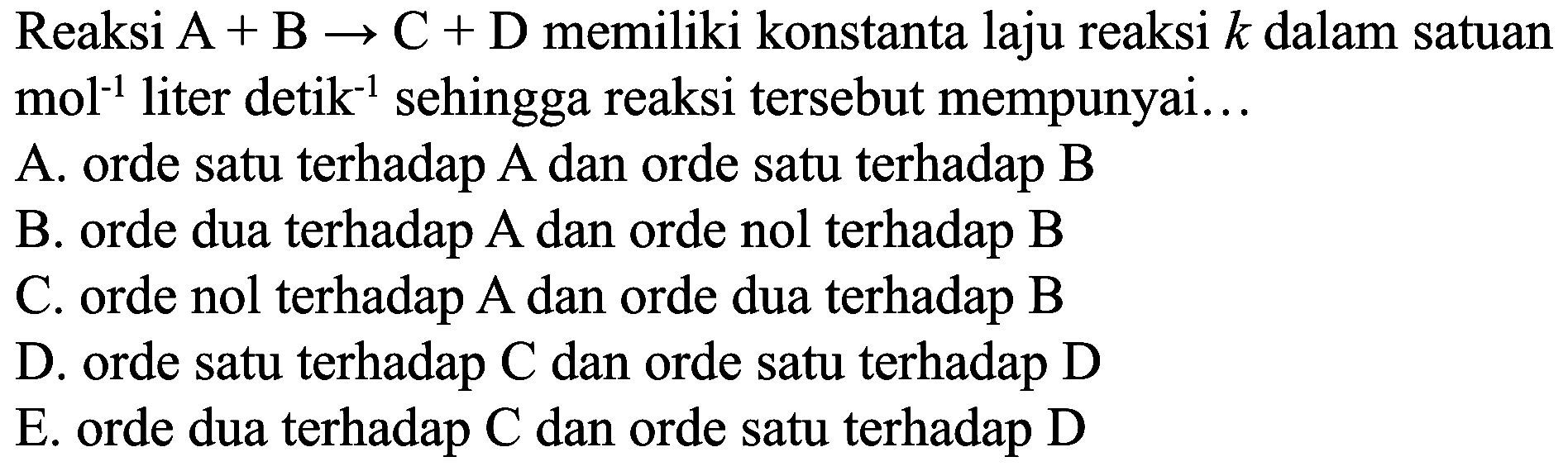 Reaksi  A+B -> C+D  memiliki konstanta laju reaksi  k  dalam satuan mol  ^(-1)  liter detik  { )^(-1)  sehingga reaksi tersebut mempunyai...
A. orde satu terhadap A dan orde satu terhadap B
B. orde dua terhadap  A  dan orde nol terhadap  B 
C. orde nol terhadap A dan orde dua terhadap B
D. orde satu terhadap  C  dan orde satu terhadap  D 
E. orde dua terhadap C dan orde satu terhadap D