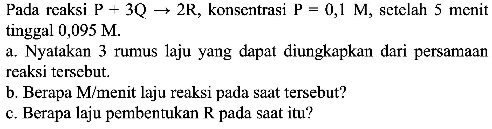 Pada reaksi  P+3 Q -> 2 R , konsentrasi  P=0,1 M , setelah 5 menit tinggal 0,095 M.
a. Nyatakan 3 rumus laju yang dapat diungkapkan dari persamaan reaksi tersebut.
b. Berapa  M /  menit laju reaksi pada saat tersebut?
c. Berapa laju pembentukan  R  pada saat itu?