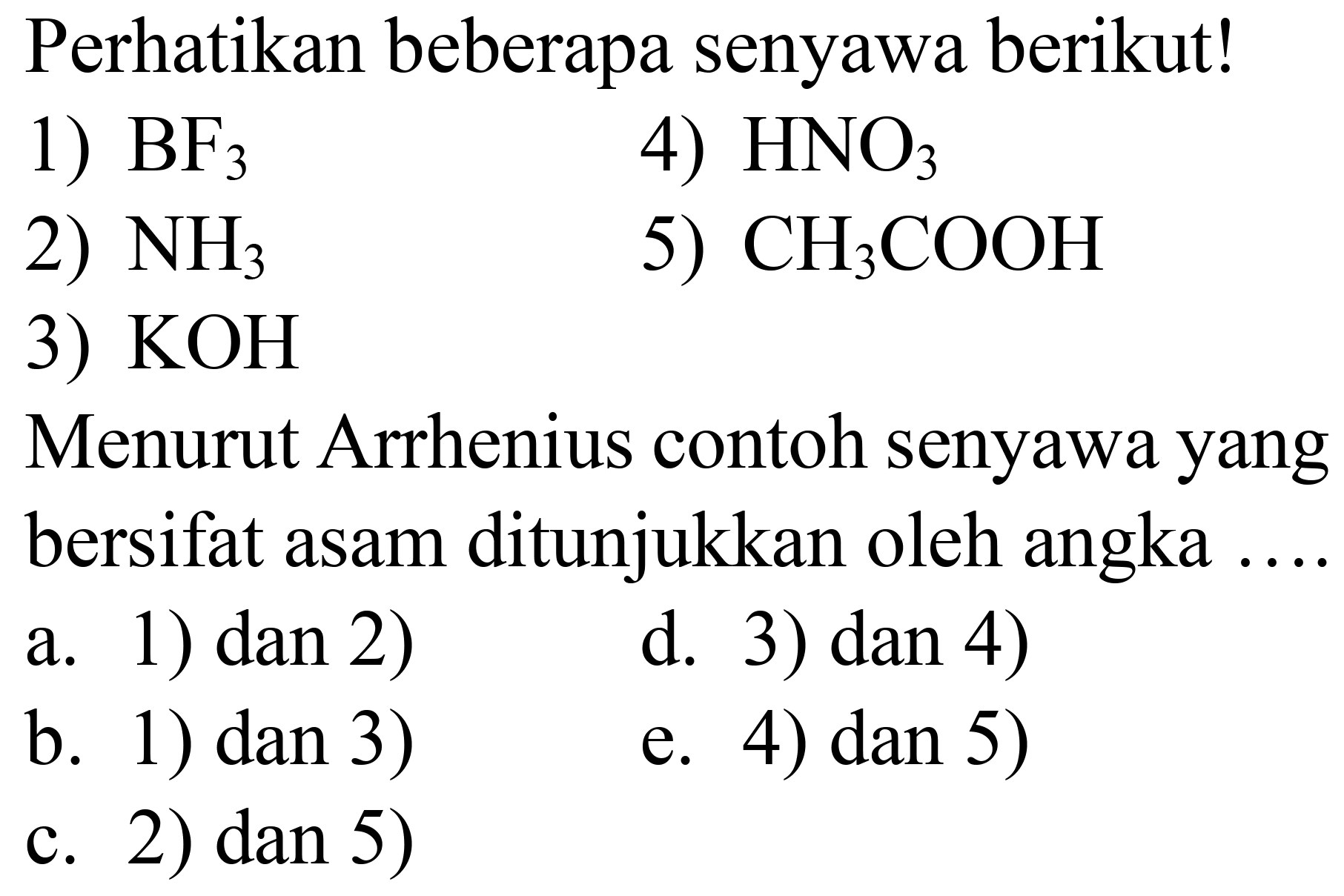 Perhatikan beberapa senyawa berikut!
1)  BF_(3) 
4)  HNO_(3) 
2)  NH_(3) 
5)  CH_(3) COOH 
3)  KOH 
Menurut Arrhenius contoh senyawa yang bersifat asam ditunjukkan oleh angka ....
a. 1) dan 2)
d. 3) dan 4)
b. 1) dan 3)
e. 4) dan 5)
c. 2) dan 5)