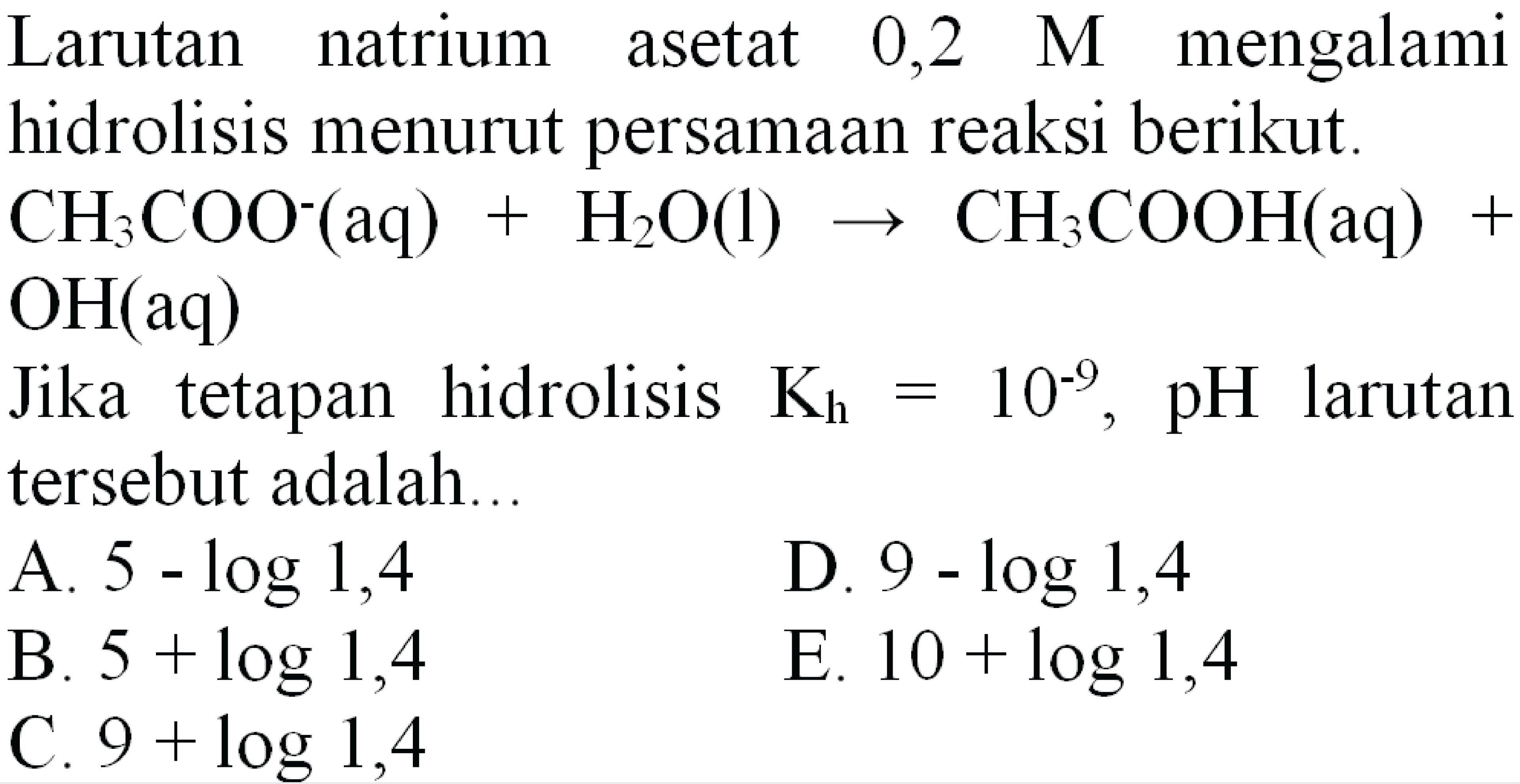 Larutan natrium asetat  0,2  M  mengalami hidrolisis menurut persamaan reaksi berikut.  CH_(3) COO^(-)(aq)+H_(2) O(l) -> CH_(3) COOH(aq)+   OH(aq) 
Jika tetapan hidrolisis  K_(h)=10^(-9), pH  larutan tersebut adalah..
A.  5-log 1,4 
D.  9-log 1,4 
B.  5+log 1,4 
E.  10+log 1,4 
C.  9+log 1,4 