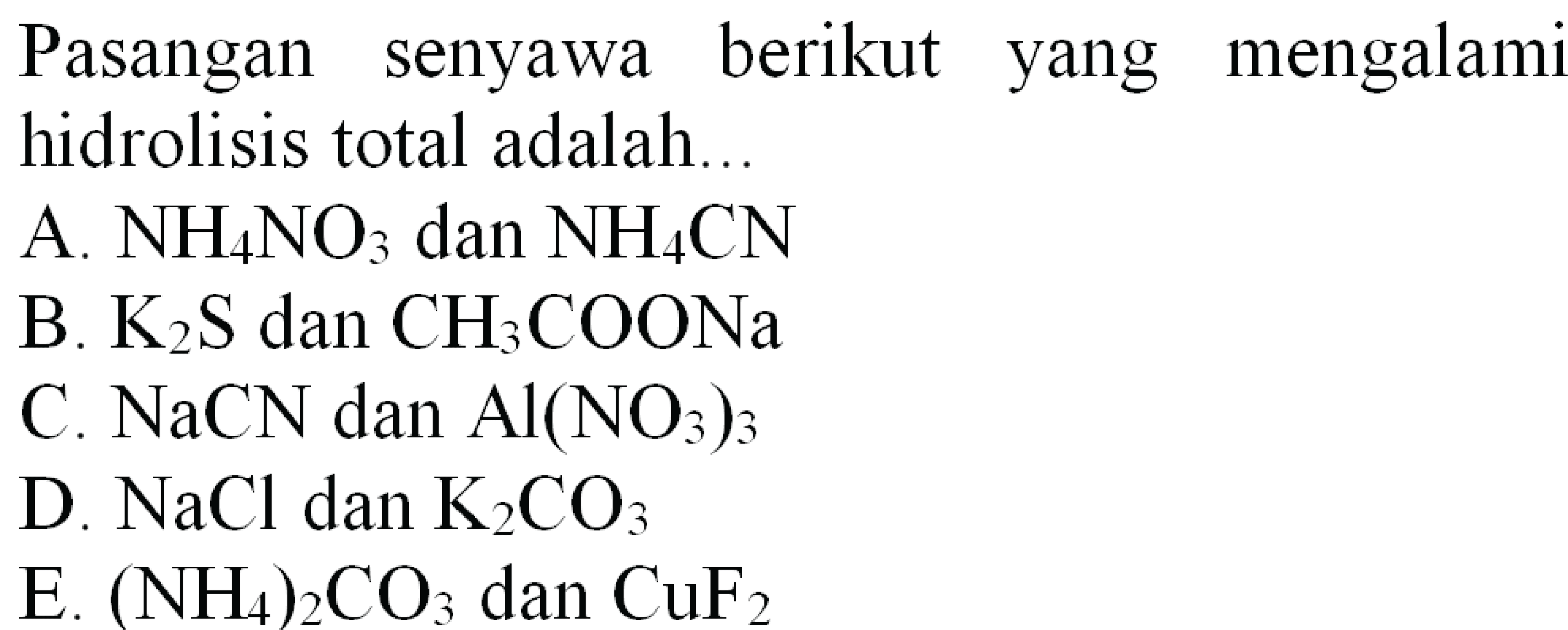 Pasangan senyawa berikut yang mengalami hidrolisis total adalah...
A.  NH4 NO3  dan  NH4 CN 
B.  K2 S  dan  CH3 COONa 
C.  NaCN  dan  Al(NO3)3 
D.  NaCl  dan  K2 CO3 
E.  (NH4)2 CO3  dan  CuF2 