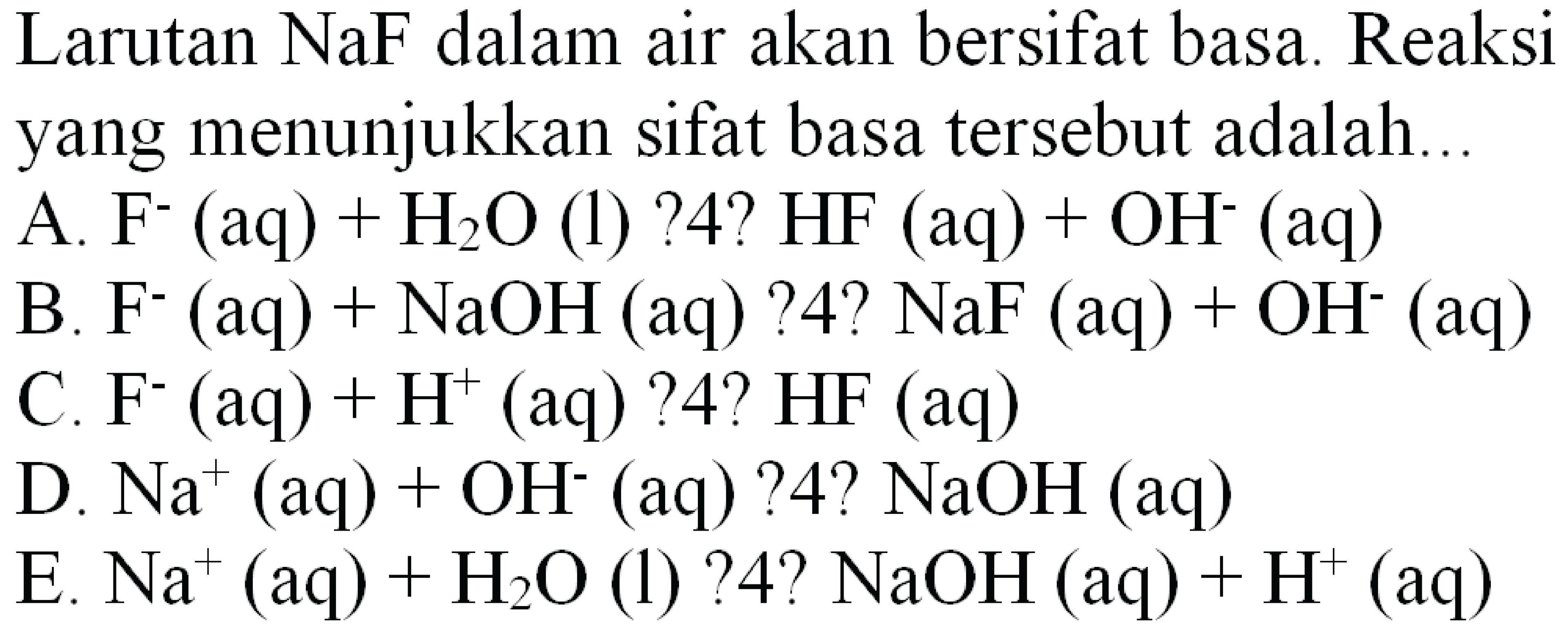 Larutan NaF dalam air akan bersifat basa. Reaksi yang menunjukkan sifat basa tersebut adalah...
A. F  ^-(aq)+H2 O  (l) ? 4?  HF(aq)+OH^-(aq) 
B. F^-  (aq)+NaOH(aq) ? 4 ? NaF(aq)+OH^-(aq) 
C. F^  (aq)+H^(+)(aq) ? 4 ? HF(aq) 
D.  Na^(+)(aq)+OH^-(aq) ? 4 ? NaOH(aq) 
E.  Na^(+)(aq)+H2 O  (l) ? 4?  NaOH(aq)+H^(+)(aq) 