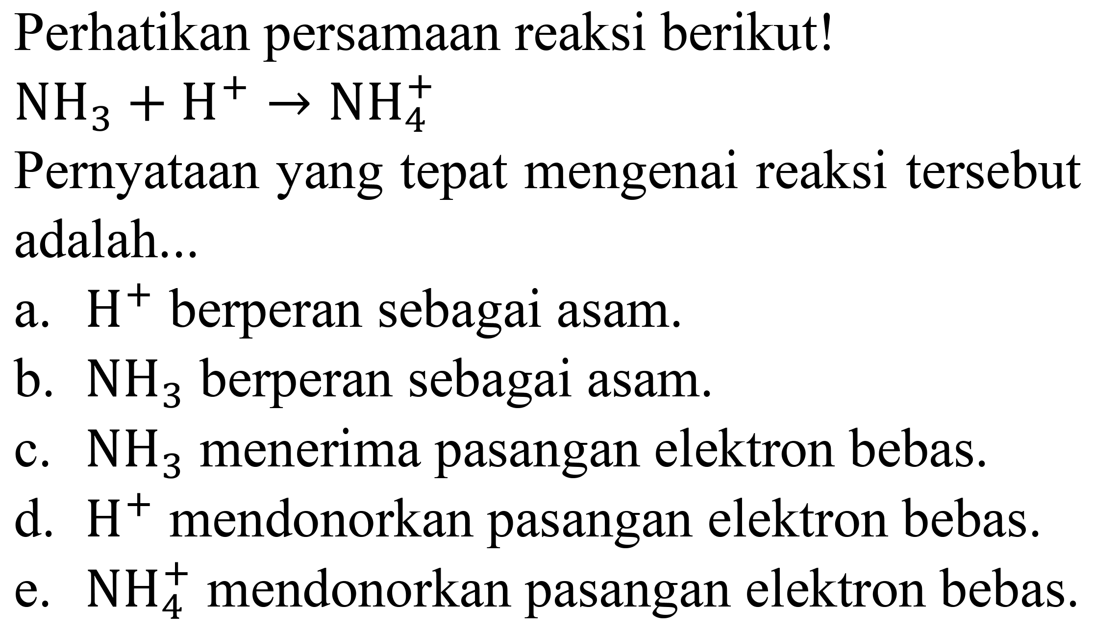 Perhatikan persamaan reaksi berikut!
 NH_(3)+H^(+) -> NH_(4)^(+) 
Pernyataan yang tepat mengenai reaksi tersebut adalah...
a.  H^(+) berperan sebagai asam.
b.  NH_(3)  berperan sebagai asam.
c.  NH_(3)  menerima pasangan elektron bebas.
d.  H^(+) mendonorkan pasangan elektron bebas.
e.  NH_(4)^(+) mendonorkan pasangan elektron bebas.