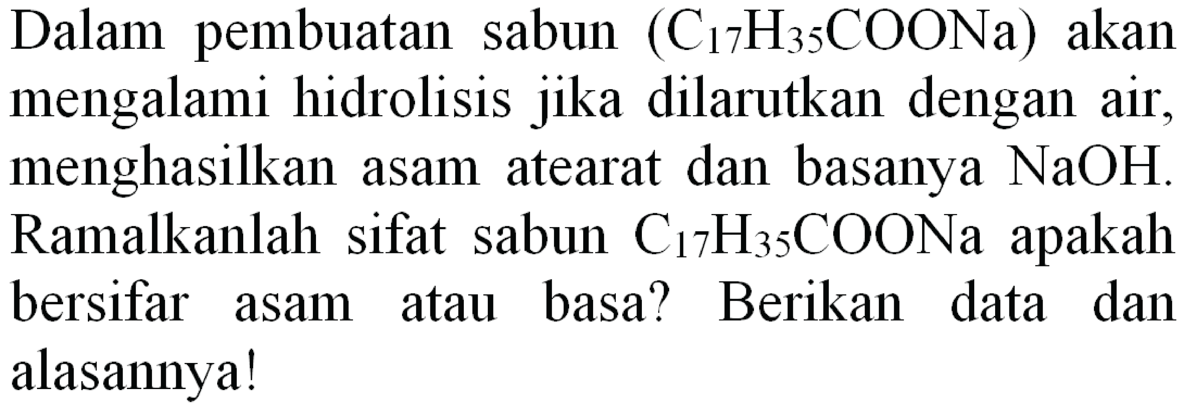 Dalam pembuatan sabun  (C_(17) H_(35) COONa)  akan mengalami hidrolisis jika dilarutkan dengan air, menghasilkan asam atearat dan basanya  NaOH . Ramalkanlah sifat sabun  C_(17) H_(35) COONa  apakah bersifar asam atau basa? Berikan data dan alasannya!