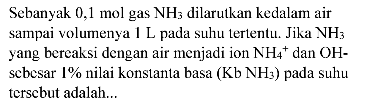 Sebanyak 0,1 mol gas  NH_(3)  dilarutkan kedalam air sampai volumenya  1 ~L  pada suhu tertentu. Jika  NH_(3)  yang bereaksi dengan air menjadi ion  NH_(4)/( )^(+) dan  OH-  sebesar 1% nilai konstanta basa  (Kb NH_(3))  pada suhu tersebut adalah...