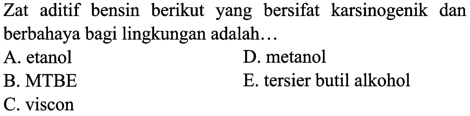 Zat aditif bensin berikut yang bersifat karsinogenik dan berbahaya bagi lingkungan adalah...
A. etanol
D. metanol
B. MTBE
E. tersier butil alkohol
C. viscon