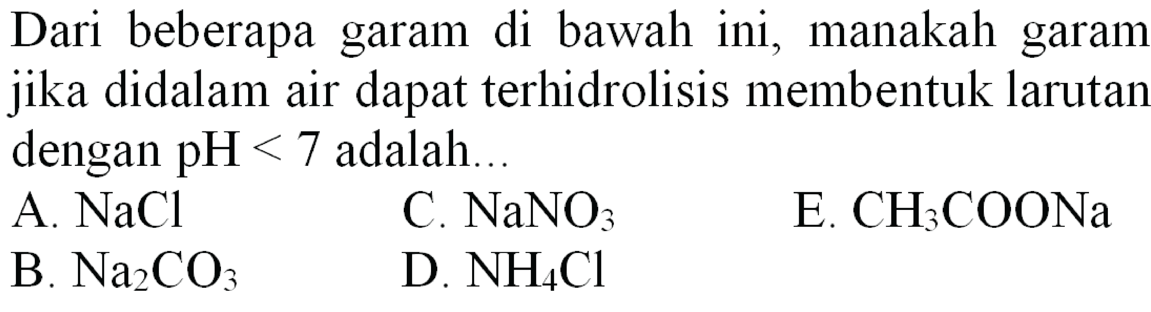 Dari beberapa garam di bawah ini, manakah garam jika didalam air dapat terhidrolisis membentuk larutan dengan  pH<7  adalah...
A.  NaCl 
C.  NaNO_(3) 
E.  CH_(3) COONa 
B.  Na_(2) CO_(3) 
D.  NH_(4) Cl 