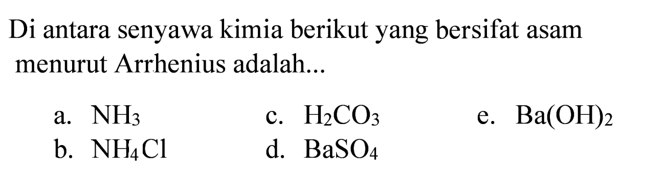 Di antara senyawa kimia berikut yang bersifat asam menurut Arrhenius adalah...
a.  NH3 
c.  H2 CO3 
e.  Ba(OH)2 
b.  NH4 Cl 
d.  BaSO4 