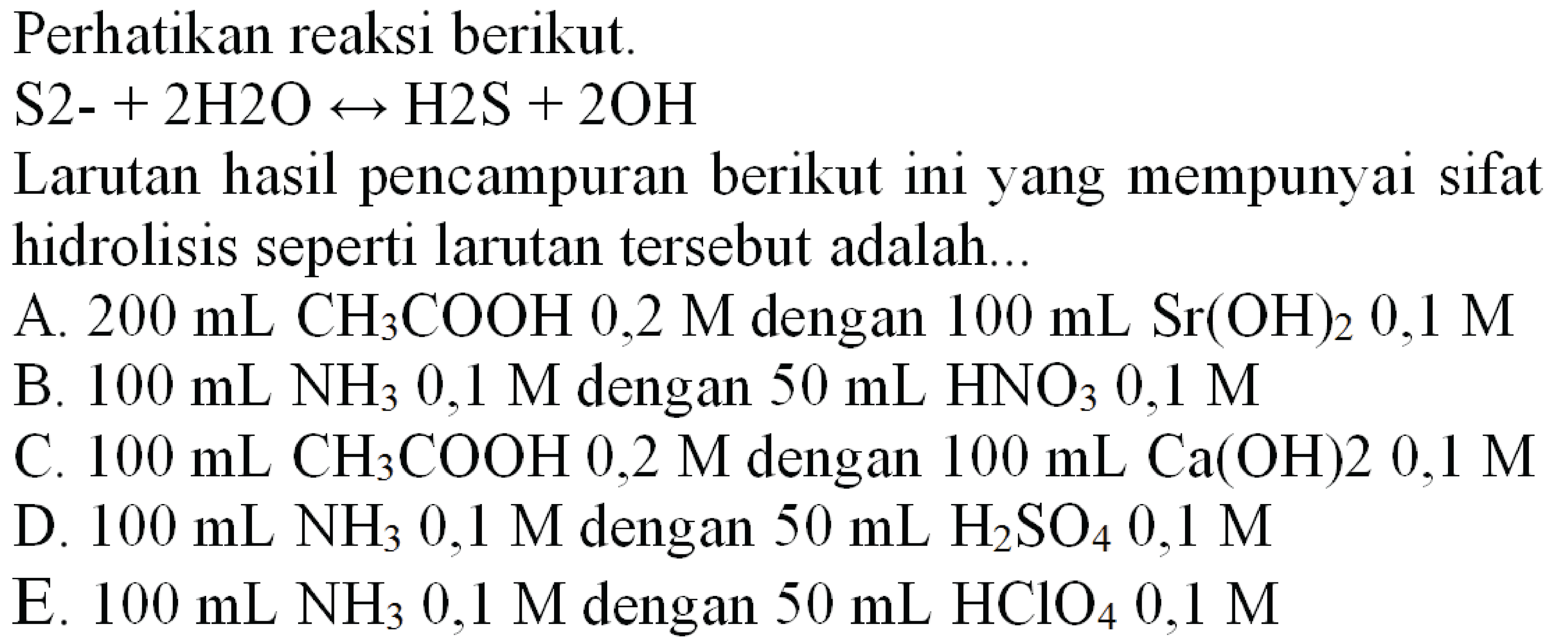 Perhatikan reaksi berikut.
 S 2-+2 H 2 O right-> H 2 ~S+2 OH 
Larutan hasil pencampuran berikut ini yang mempunyai sifat hidrolisis seperti larutan tersebut adalah...
A.  200 ~mL CH_(3) COOH 0,2 M  dengan  100 ~mL Sr(OH)_(2) 0,1 M 
B.  100 ~mL  NH_(3) 0,1 M  dengan  50 ~mL  HNO_(3) 0,1 M 
C.  100 ~mL  CH_(3) COOH 0,2 M  dengan  100 ~mL Ca(OH) 20,1 M 
D.  100 ~mL ^(3) NH_(3) 0,1 M  dengan  50 ~mL  H_(2) SO_(4) 0,1 M 
E.  100 ~mL NH_(3) 0,1 M  dengan  50 ~mL HClO_(4) 0,1 M 