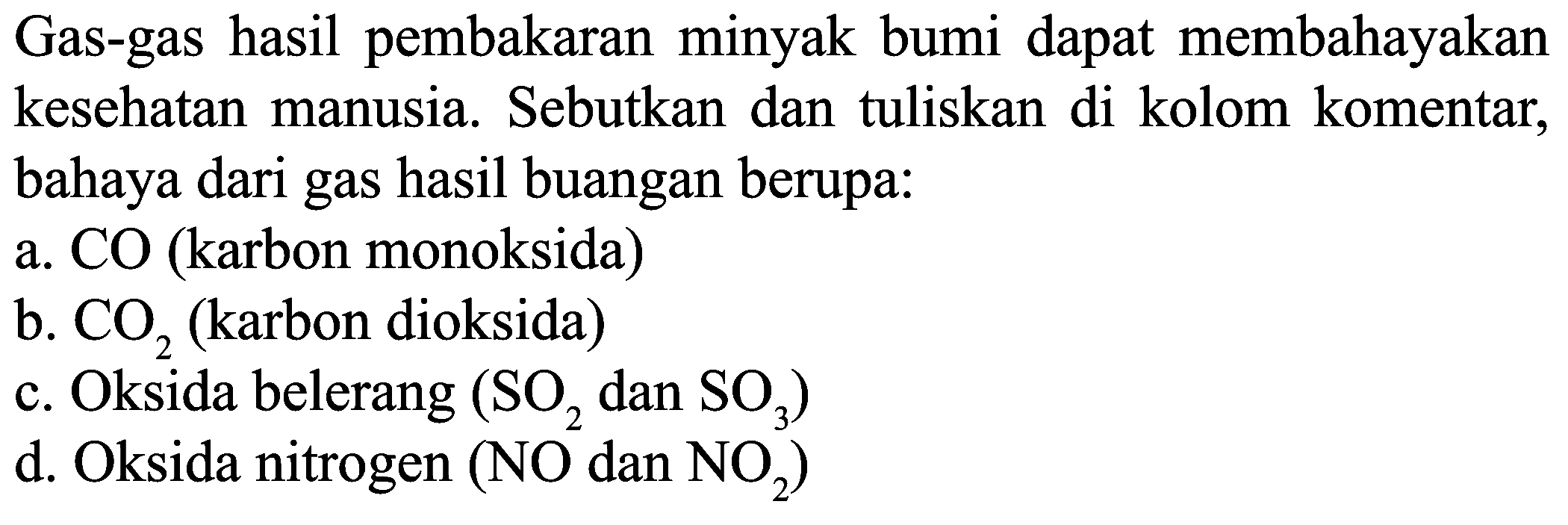 Gas-gas hasil pembakaran minyak bumi dapat membahayakan kesehatan manusia. Sebutkan dan tuliskan di kolom komentar, bahaya dari gas hasil buangan berupa:
a. CO (karbon monoksida)
b.  CO_(2)  (karbon dioksida)
c. Oksida belerang  (SO_(2).  dan  .SO_(3)) 
d. Oksida nitrogen  (NO_(2).  dan  .NO_(2)) 