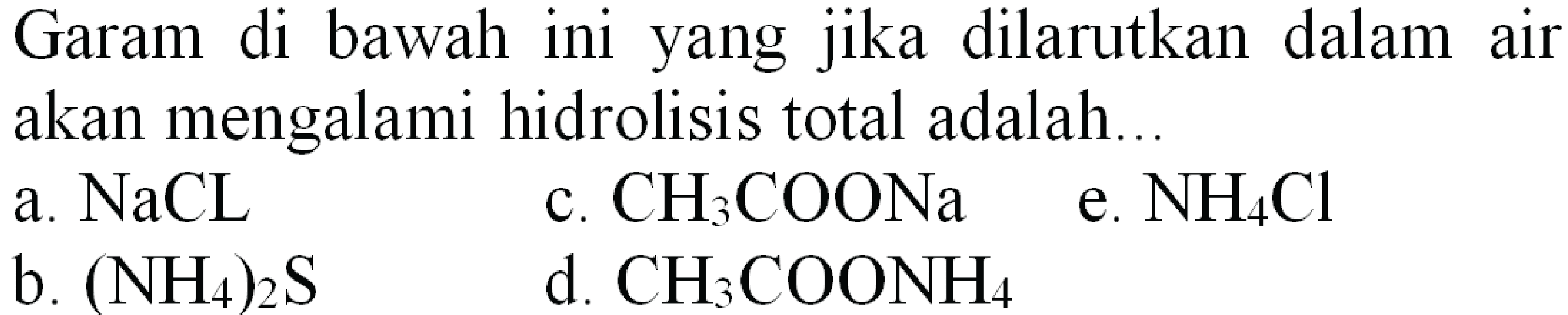 Garam di bawah ini yang jika dilarutkan dalam air akan mengalami hidrolisis total adalah...
a.  NaCL 
c.  CH_(3) COONa 
e.  NH_(4) Cl 
b.  (NH_(4))_(2) ~S 
d.  CH_(3) COONH_(4) 