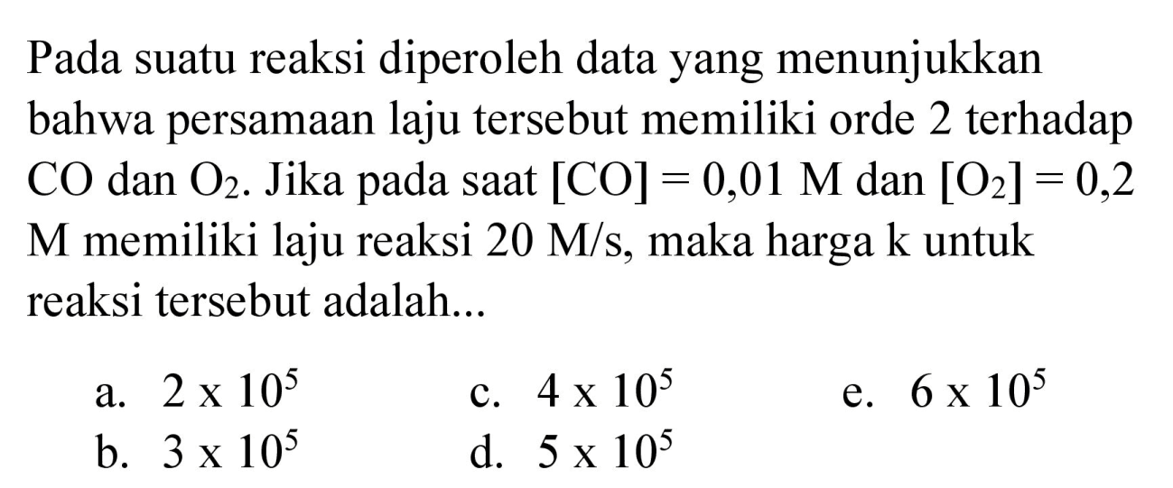 Pada suatu reaksi diperoleh data yang menunjukkan bahwa persamaan laju tersebut memiliki orde 2 terhadap  CO  dan  O_(2) . Jika pada saat  [CO]=0,01 M  dan  [O_(2)]=0,2   M  memiliki laju reaksi  20 M / s , maka harga  k  untuk reaksi tersebut adalah...