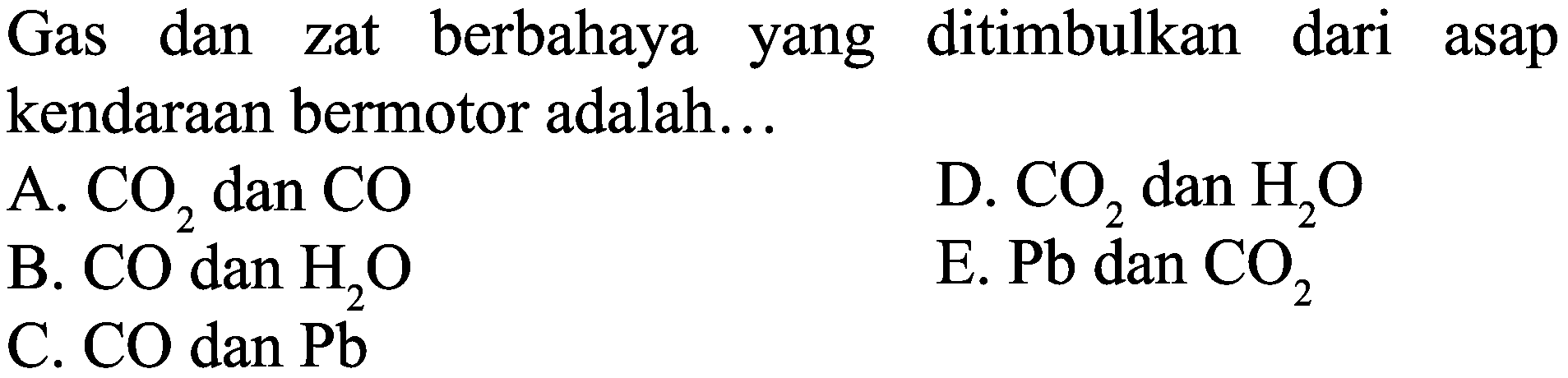 Gas dan zat berbahaya yang ditimbulkan dari asap kendaraan bermotor adalah...
A.  CO_(2)  dan  CO 
D.  CO_(2)  dan  H_(2) O 
B.  CO  dan  H_(2) O 
E.  Pb  dan  CO_(2) 
C.  CO  dan  Pb 