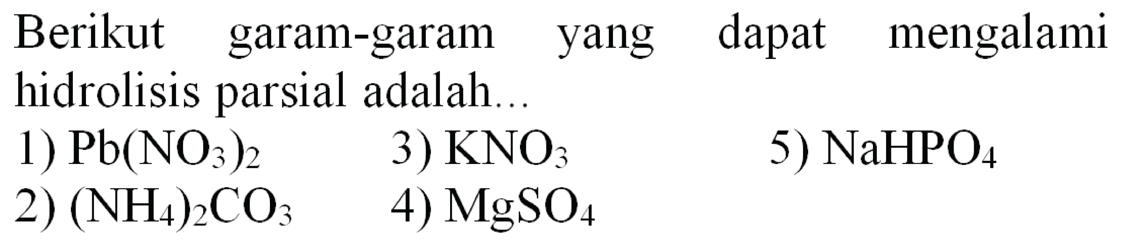 Berikut garam-garam yang dapat mengalami hidrolisis parsial adalah...
1)  Pb(NO_(3))_(2) 
3)  KNO_(3) 
5)  NaHPO_(4) 
2)  (NH_(4))_(2) CO_(3) 
4)  MgSO_(4) 