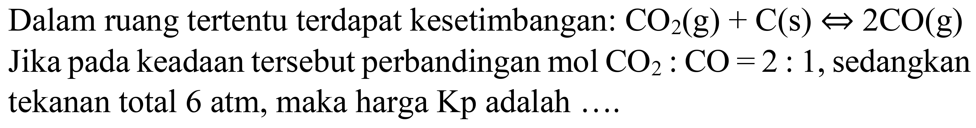 Dalam ruang tertentu terdapat kesetimbangan:  CO_(2)(g)+C(s) <=> 2 CO(g)  Jika pada keadaan tersebut perbandingan  mol CO_(2): CO=2: 1 , sedangkan tekanan total  6 ~atm , maka harga  Kp  adalah ....