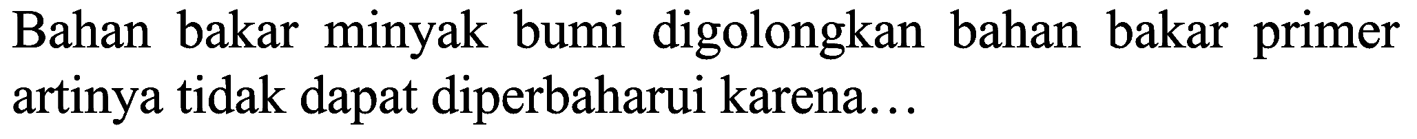 Bahan bakar minyak bumi digolongkan bahan bakar primer artinya tidak dapat diperbaharui karena...