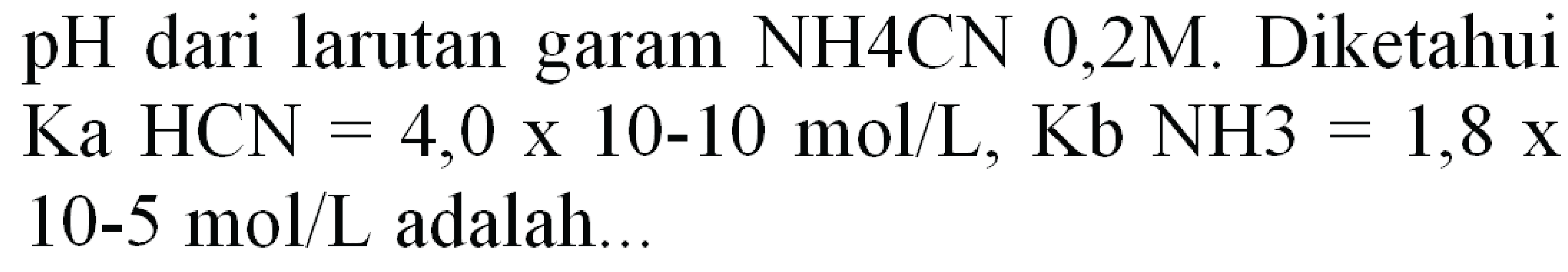 pH dari larutan garam NH4CN 0,2M. Diketahui
 Ka HCN=4,0 x 10-10 ~mol / L, Kb NH 3=1,8 x  10-5  mol / L  adalah...