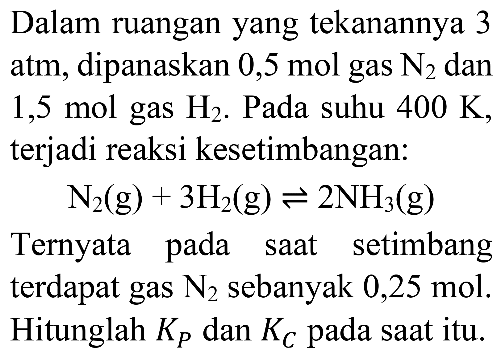 Dalam ruangan yang tekanannya 3 atm, dipanaskan 0,5 mol gas  N_(2)  dan  1,5 mol  gas  H_(2) . Pada suhu  400 K , terjadi reaksi kesetimbangan:

N_(2)(g)+3 H_(2)(g) leftharpoons 2 NH_(3)(g)

Ternyata pada saat setimbang terdapat gas  N_(2)  sebanyak 0,25 mol. Hitunglah  K_(P)  dan  K_(C)  pada saat itu.