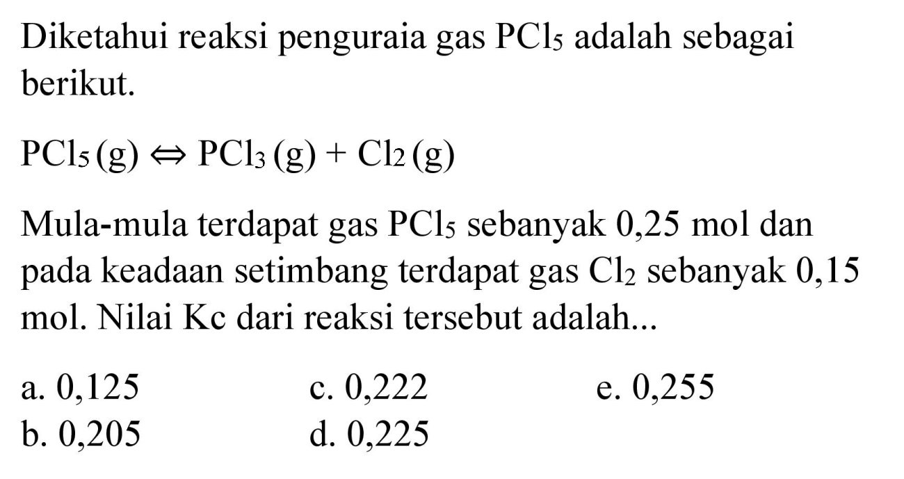 Diketahui reaksi penguraia gas  PCl_(5)  adalah sebagai berikut.
 PCl_(5)(g) <=> PCl_(3)(g)+Cl2(g) 
Mula-mula terdapat gas  PCl_(5)  sebanyak 0,25 mol dan pada keadaan setimbang terdapat gas  Cl2  sebanyak 0,15 mol. Nilai Kc dari reaksi tersebut adalah...