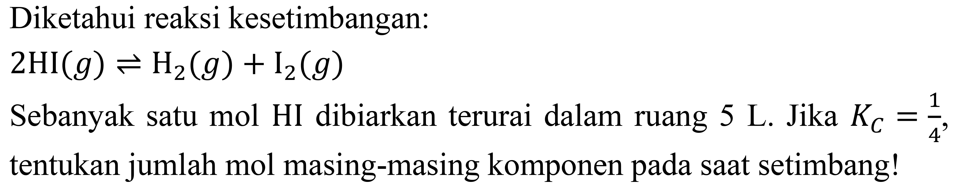 Diketahui reaksi kesetimbangan:

2 HI(g) leftharpoons H_(2)(g)+I_(2)(g)

Sebanyak satu mol HI dibiarkan terurai dalam ruang 5 L. Jika  K_(C)=(1)/(4) , tentukan jumlah mol masing-masing komponen pada saat setimbang!