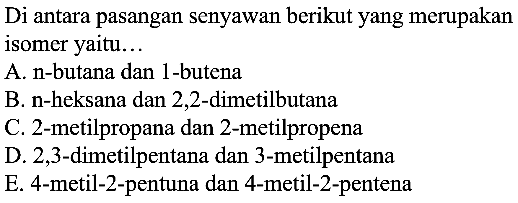 Di antara pasangan senyawan berikut yang merupakan isomer yaitu...
A. n-butana dan 1-butena
B. n-heksana dan 2,2-dimetilbutana
C. 2-metilpropana dan 2-metilpropena
D. 2,3-dimetilpentana dan 3-metilpentana
E. 4-metil-2-pentuna dan 4-metil-2-pentena