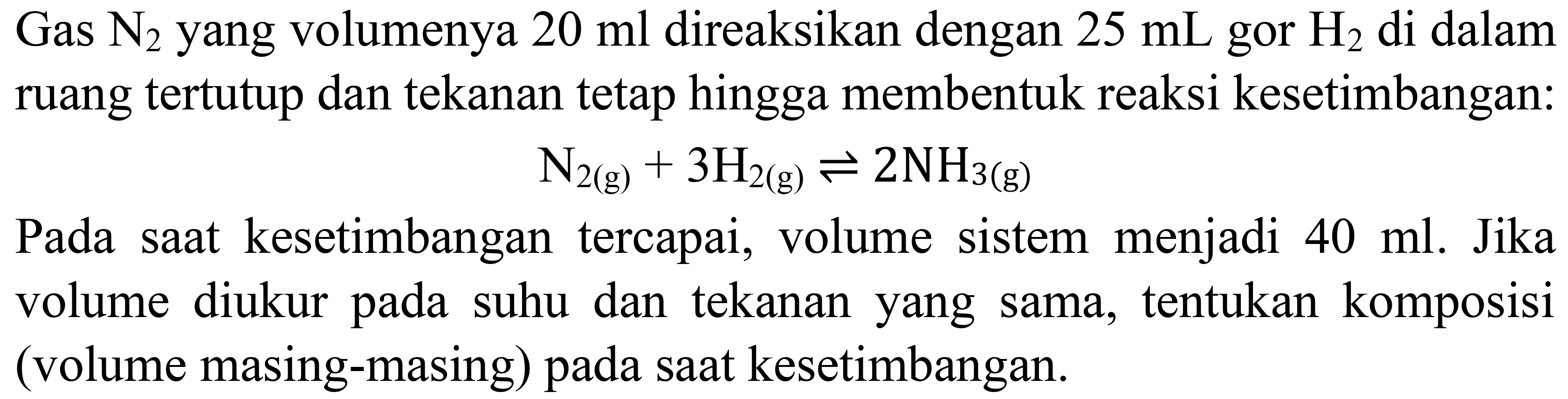 Gas  N_(2)  yang volumenya  20 ml  direaksikan dengan  25 mL  gor  H_(2)  di dalam ruang tertutup dan tekanan tetap hingga membentuk reaksi kesetimbangan:

N_(2(g))+3 H_(2(g)) leftharpoons 2 NH_(3(g))

Pada saat kesetimbangan tercapai, volume sistem menjadi  40 ml . Jika volume diukur pada suhu dan tekanan yang sama, tentukan komposisi (volume masing-masing) pada saat kesetimbangan.