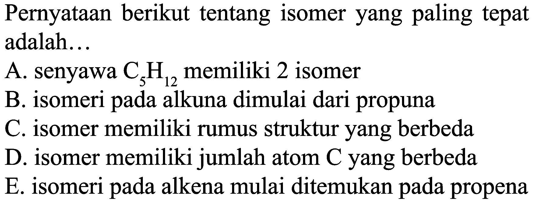 Pernyataan berikut tentang isomer yang paling tepat adalah...
A. senyawa  C_(5) H_(12)  memiliki 2 isomer
B. isomeri pada alkuna dimulai dari propuna
C. isomer memiliki rumus struktur yang berbeda
D. isomer memiliki jumlah atom C yang berbeda
E. isomeri pada alkena mulai ditemukan pada propena