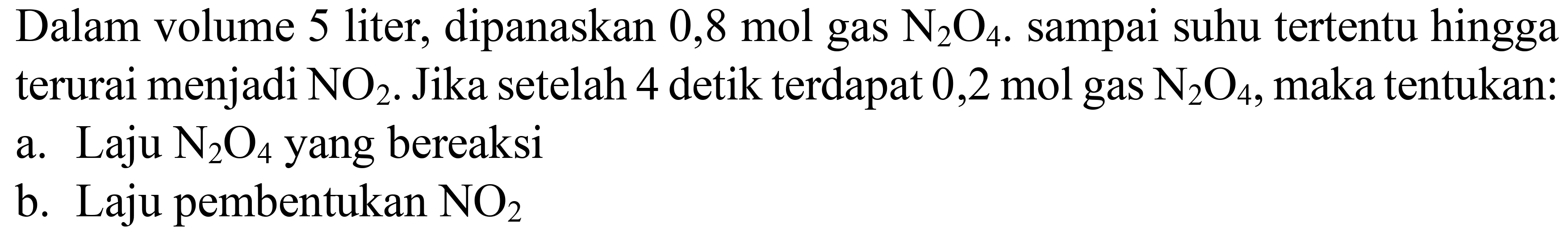 Dalam volume 5 liter, dipanaskan  0,8 mol  gas  N2) O4 . sampai suhu tertentu hingga terurai menjadi  NO2 . Jika setelah 4 detik terdapat 0,2 mol gas  N2) O4 , maka tentukan:
a. Laju  N2) O4  yang bereaksi
b. Laju pembentukan  NO2 