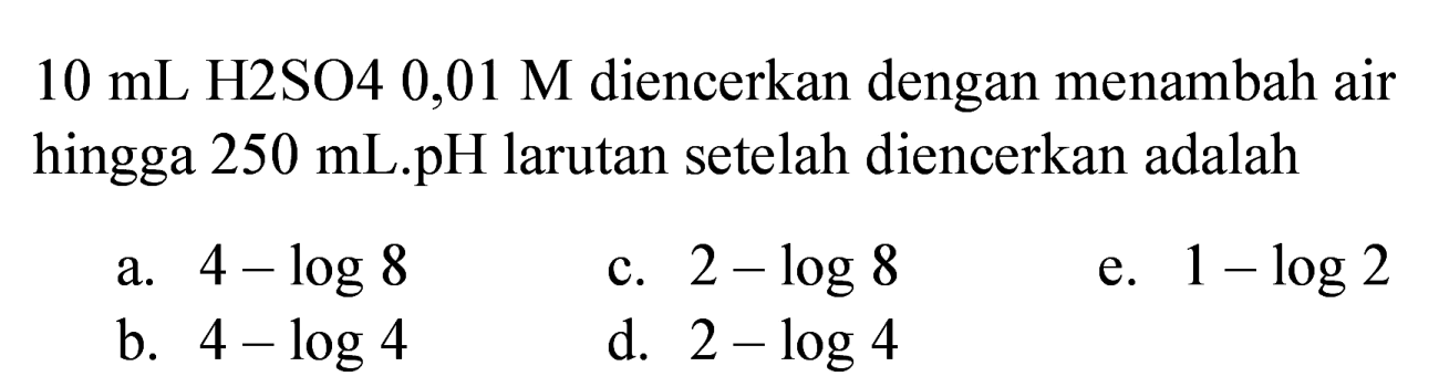  10 ~mL  H2SO4 0,01 M diencerkan dengan menambah air hingga 250 mL.pH larutan setelah diencerkan adalah
a.  4-log 8 
c.  2-log 8 
e.  1-log 2 
b.  4-log 4 
d.  2-log 4 