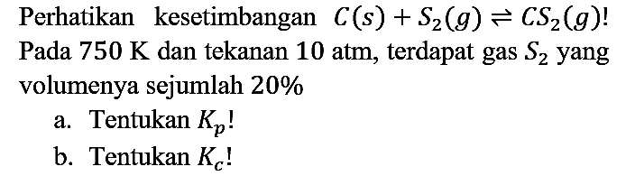 Perhatikan kesetimbangan  C(s)+S_(2)(g) leftharpoons C S_(2)(g)  ! Pada  750 K  dan tekanan  10 ~atm , terdapat gas  S_(2)  yang volumenya sejumlah  20 % 
a. Tentukan  K_(p)  !
b. Tentukan  K_(c)  !