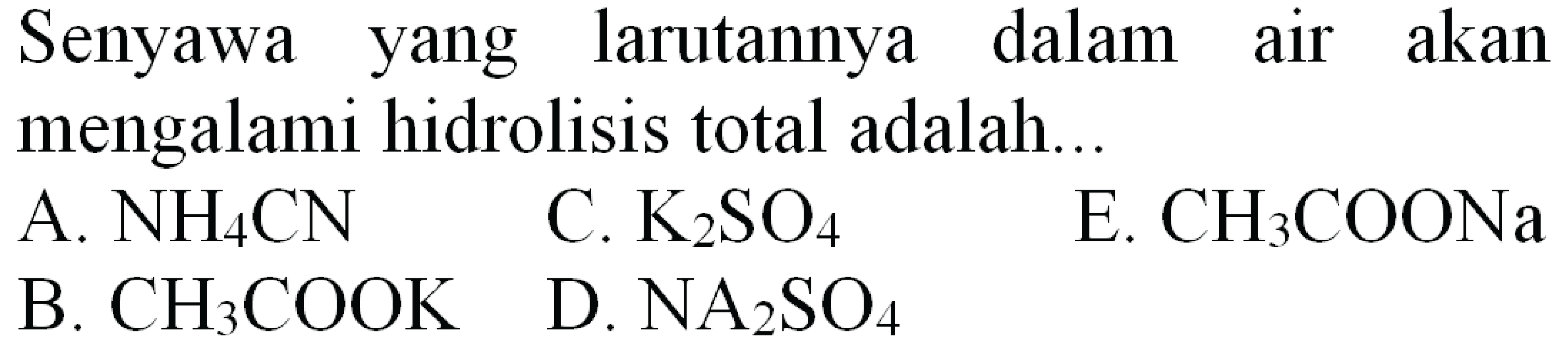 Senyawa yang larutannya dalam air akan mengalami hidrolisis total adalah...
A.  NH_(4) CN 
C.  K_(2) SO_(4) 
E.  CH_(3) COONa 
B.  CH_(3) COOK 
D.  NA_(2) SO_(4) 