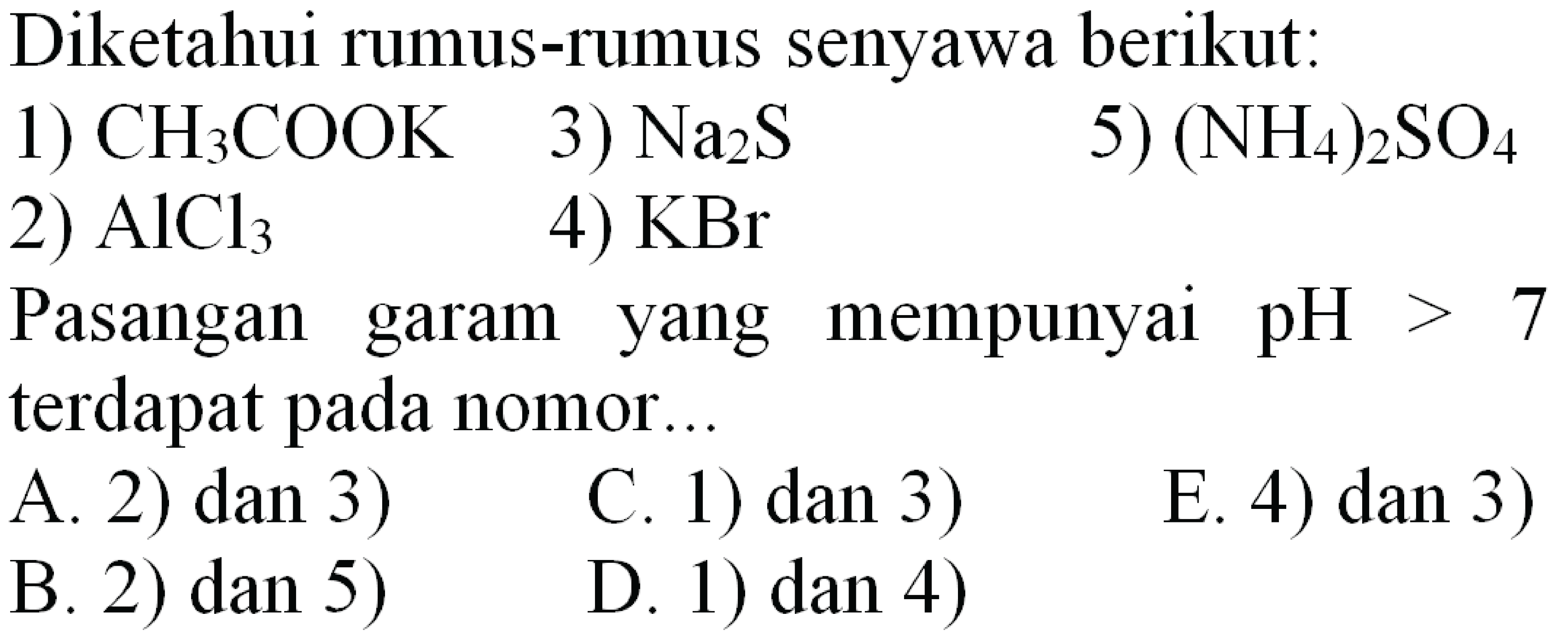 Diketahui rumus-rumus senyawa berikut:
1)  CH_(3) COOK  3)  Na_(2) ~S 
5)  (NH_(4))_(2) SO_(4) 
2)  AlCl_(3) 
4)  KBr 
Pasangan garam yang mempunyai  pH>7  terdapat pada nomor...
  { A. 2) dan 3) )   { C. 1) dan 3) ) 
E. 4) dan 3)
B. 2) dan 5)
D. 1) dan 4)