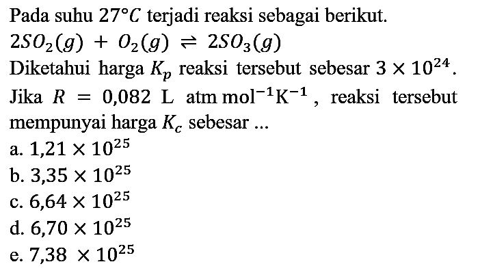 Pada suhu  27 C  terjadi reaksi sebagai berikut.  2 SO_(2)(g)+O_(2)(g) leftharpoons 2 SO_(3)(g) 
Diketahui harga  K_(p)  reaksi tersebut sebesar  3 x 10^(24) . Jika  R=0,082 ~L  atm  mol^(-1) K^(-1) , reaksi tersebut mempunyai harga  K_(c)  sebesar ...