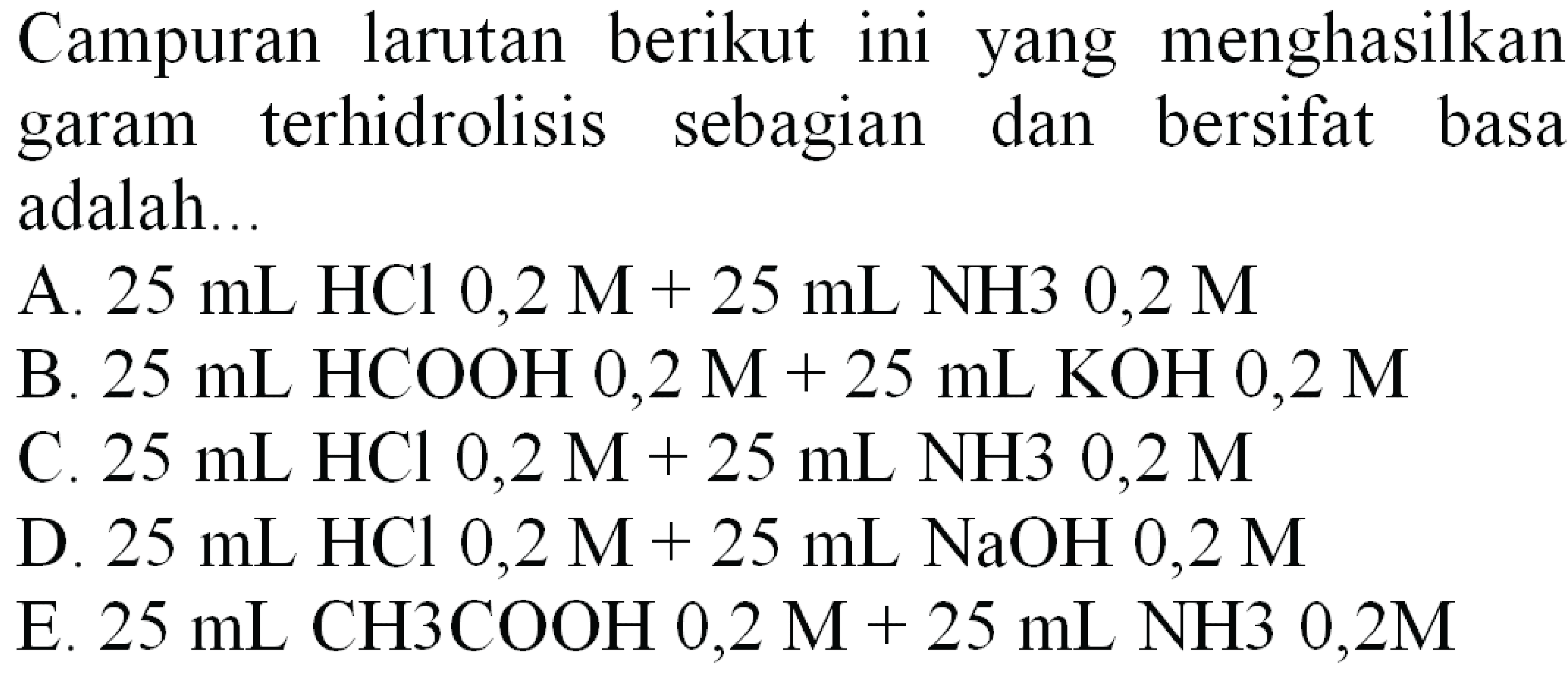 Campuran larutan berikut ini yang menghasilkan garam terhidrolisis sebagian dan bersifat basa adalah...
A.  25 ~mL HCl 0,2 M+25 ~mL NH 30,2 M 
B.  25 ~mL HCOOH 0,2 M+25 ~mL  KOH  0,2 M 
C.  25 ~mL HCl 0,2 M+25 ~mL NH 30,2 M 
D.  25 ~mL HCl 0,2 M+25 ~mL NaOH  0,2 M 
E.  25 ~mL mathrm{CH3 rm {COOH ) 0 , 2 mathrm { M ) + 2 5 mathrm { mL ) mathrm { NH ) 3 0 , 2 mathrm { M )) 