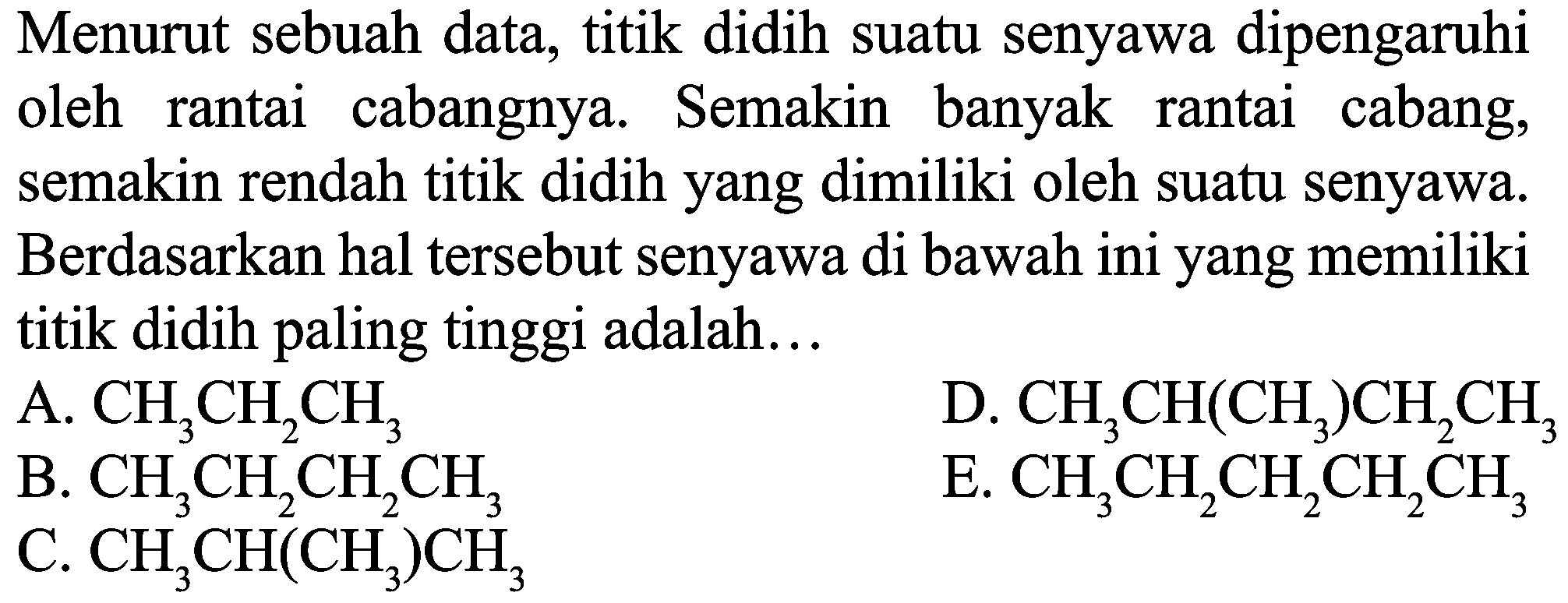 Menurut sebuah data, titik didih suatu senyawa dipengaruhi oleh rantai cabangnya. Semakin banyak rantai cabang, semakin rendah titik didih yang dimiliki oleh suatu senyawa. Berdasarkan hal tersebut senyawa di bawah ini yang memiliki titik didih paling tinggi adalah...
A.  CH_(3) CH_(2) CH_(3) 
D.  CH_(3) CH(CH_(3)) CH_(2) CH_(3) 
B.  CH_(3) CH_(2) CH_(2) CH_(3) 
E.  CH_(3) CH_(2) CH_(2) CH_(2) CH_(3) 
C.  CH_(3) CH(CH_(3)) CH_(3) 