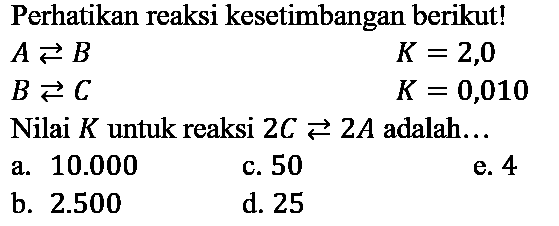 Perhatikan reaksi kesetimbangan berikut!
 A left->s B  K=2,0  B left->s C  K=0,010   { Nilai ) K  { untuk reaksi ) 2 C left->s 2 A  { adalah... ) 