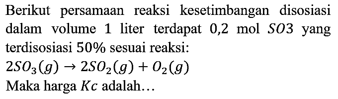 Berikut persamaan reaksi kesetimbangan disosiasi dalam volume 1 liter terdapat 0,2 mol SO3 yang terdisosiasi  50 %  sesuai reaksi:

2 SO3(g) -> 2 SO2(g)+O2(g)

Maka harga  K c  adalah...