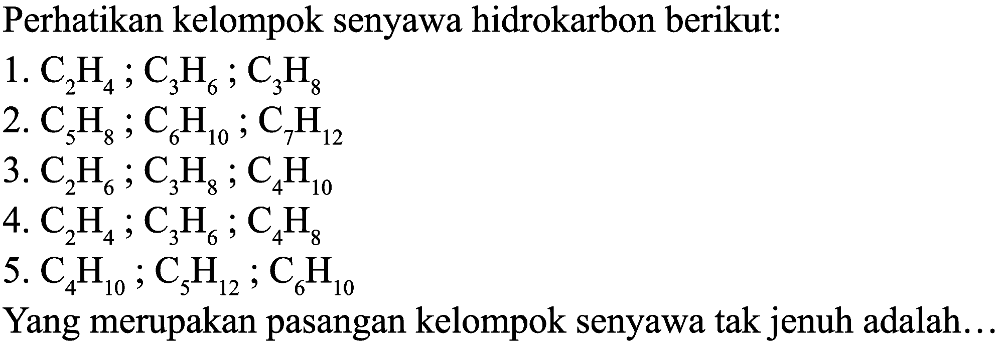 Perhatikan kelompok senyawa hidrokarbon berikut:
1.  C_(2) H_(4) ; C_(3) H_(6) ; C_(3) H_(8) 
2.  C_(5) H_(8) ; C_(6) H_(10) ; C_(7) H_(12) 
3.  C_(2) H_(6) ; C_(3) H_(8) ; C_(4) H_(10) 
4.  C_(2) H_(4) ; C_(3) H_(6) ; C_(4) H_(8) 
5.  C_(4) H_(10) ; C_(5) H_(12) ; C_(6) H_(10) 
Yang merupakan pasangan kelompok senyawa tak jenuh adalah..