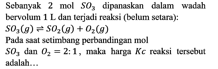 Sebanyak 2 mol  SO3  dipanaskan dalam wadah bervolum  1 ~L  dan terjadi reaksi (belum setara):

SO3(g) leftharpoons SO2(g)+O2(g)

Pada saat setimbang perbandingan mol  SO3  dan  O2=2: 1 , maka harga  K c  reaksi tersebut adalah...