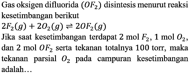 Gas oksigen difluorida  (OF_(2))  disintesis menurut reaksi kesetimbangan berikut  2 F_(2)(g)+2 O2(g) leftharpoons 2 OF_(2)(g) 
Jika saat kesetimbangan terdapat  2 mol F_(2), 1 mol O2 , dan  2 mol OF_(2)  serta tekanan totalnya 100 torr, maka tekanan parsial  O2  pada campuran kesetimbangan adalah...