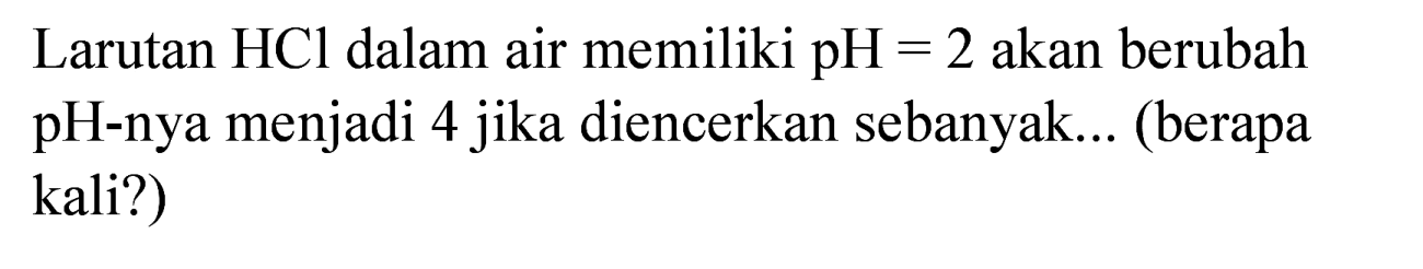 Larutan HCl dalam air memiliki pH  =2  akan berubah pH-nya menjadi 4 jika diencerkan sebanyak... (berapa kali?)