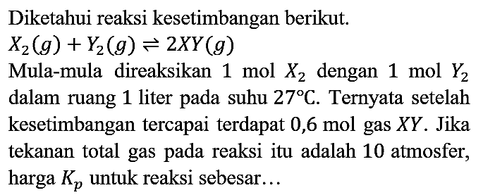 Diketahui reaksi kesetimbangan berikut.  X_(2)(g)+Y_(2)(g) leftharpoons 2 X Y(g) 
Mula-mula direaksikan  1 mol X_(2)  dengan  1 mol Y_(2)  dalam ruang 1 liter pada suhu  27 C . Ternyata setelah kesetimbangan tercapai terdapat 0,6 mol gas  X Y . Jika tekanan total gas pada reaksi itu adalah 10 atmosfer, harga  Kp  untuk reaksi sebesar...