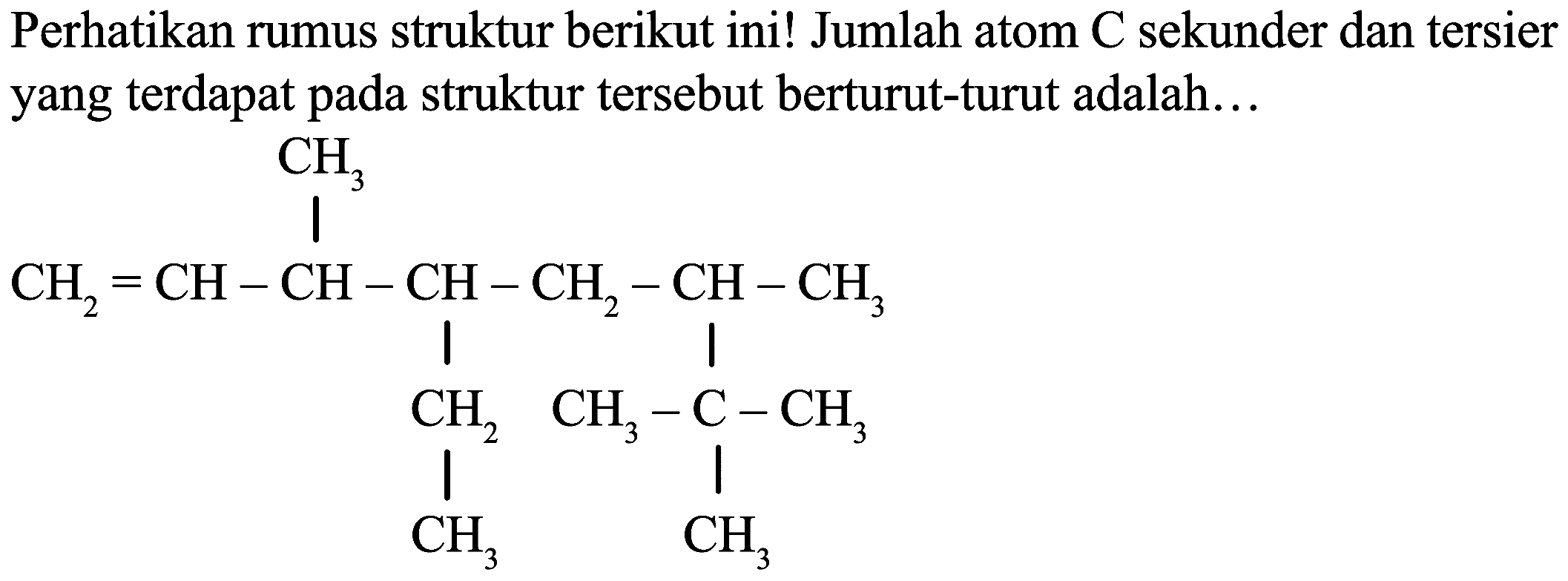 Perhatikan rumus struktur berikut ini! Jumlah atom  C  sekunder dan tersier yang terdapat pada struktur tersebut berturut-turut adalah...
C=CC(C)C(CC)CC(C)C(C)(C)C