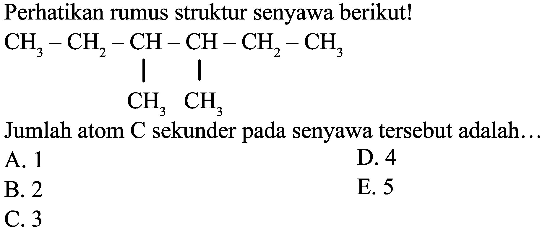 Perhatikan rumus struktur senyawa berikut!
CCC(C)C(C)CC
Jumlah atom  C  sekunder pada senyawa tersebut adalah...
A. 1
D. 4
B. 2
E. 5
C. 3