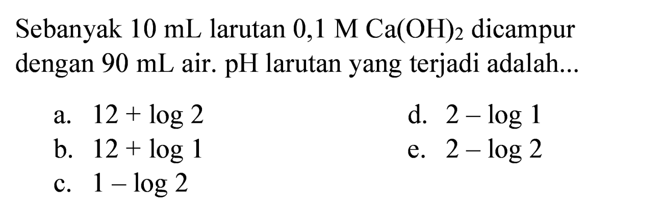 Sebanyak  10 ~mL  larutan  0,1 M Ca(OH)_(2)  dicampur dengan  90 ~mL  air.  pH  larutan yang terjadi adalah...
a.  12+log 2 
d.  2-log 1 
b.  12+log 1 
e.  2-log 2 
c.  1-log 2 