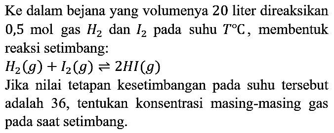 Ke dalam bejana yang volumenya 20 liter direaksikan 0,5 mol gas  H2  dan  I_(2)  pada suhu  T C , membentuk reaksi setimbang:
 H2(g)+I_(2)(g) leftharpoons 2 HI(g) 
Jika nilai tetapan kesetimbangan pada suhu tersebut adalah 36, tentukan konsentrasi masing-masing gas pada saat setimbang.