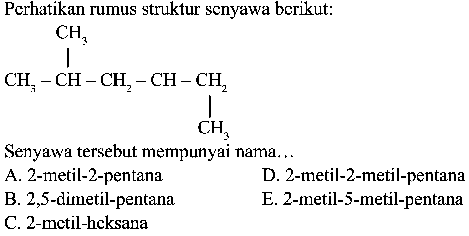 Perhatikan rumus struktur senyawa berikut:
CCC(CC)CC(C)C
Senyawa tersebut mempunyai nama...
A. 2-metil-2-pentana
D. 2-metil-2-metil-pentana
B. 2,5-dimetil-pentana
E. 2-metil-5-metil-pentana
C. 2-metil-heksana