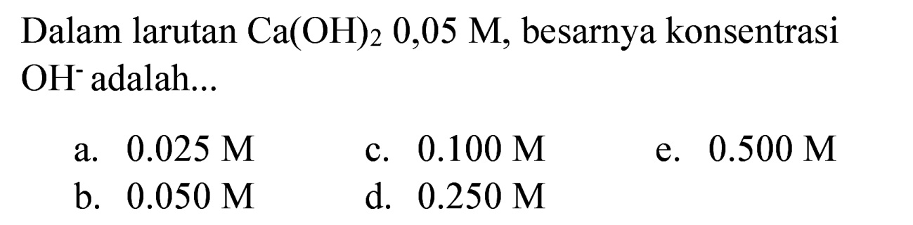 Dalam larutan  Ca(OH)_(2) 0,05 M , besarnya konsentrasi  OH^(-) adalah...
a.  0.025 M 
c.  0.100 M 
e.  0.500 M 
b.  0.050 M 
d.  0.250 M 